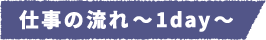 仕事の流れ~1day~